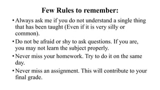 Few Rules to remember:
•Always ask me if you do not understand a single thing
that has been taught (Even if it is very silly or
common).
•Do not be afraid or shy to ask questions. If you are,
you may not learn the subject properly.
•Never miss your homework. Try to do it on the same
day.
•Never miss an assignment. This will contribute to your
final grade.
 