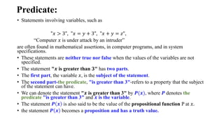 Predicate:
• Statements involving variables, such as
"𝑥 > 3", "𝑥 = 𝑦 + 3", "𝑥 + 𝑦 = 𝑧",
“Computer 𝑥 is under attack by an intruder”
are often found in mathematical assertions, in computer programs, and in system
specifications.
• These statements are neither true nor false when the values of the variables are not
specified.
• The statement "𝒙 is greater than 𝟑" has two parts.
• The first part, the variable 𝑥, is the subject of the statement.
• The second part-the predicate, "is greater than 3"-refers to a property that the subject
of the statement can have.
• We can denote the statement "𝒙 is greater than 3" by 𝑷(𝒙), where 𝑷 denotes the
predicate "is greater than 3" and 𝒙 is the variable.
• The statement 𝑷 𝒙 is also said to be the value of the propositional function P at 𝑥.
• the statement 𝑷 𝒙 becomes a proposition and has a truth value.
 