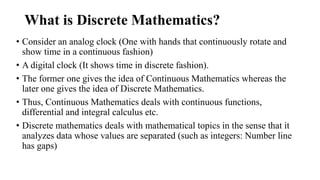 What is Discrete Mathematics?
• Consider an analog clock (One with hands that continuously rotate and
show time in a continuous fashion)
• A digital clock (It shows time in discrete fashion).
• The former one gives the idea of Continuous Mathematics whereas the
later one gives the idea of Discrete Mathematics.
• Thus, Continuous Mathematics deals with continuous functions,
differential and integral calculus etc.
• Discrete mathematics deals with mathematical topics in the sense that it
analyzes data whose values are separated (such as integers: Number line
has gaps)
 
