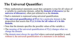 The Universal Quantifier:
• Many mathematical statements assert that a property is true for all values of
a variable in a particular domain, called the domain of discourse (or the
universe of discourse), often just referred to as the domain.
• Such a statement is expressed using universal quantification.
• The universal quantification of 𝑷(𝒙) for a particular domain is the
proposition that asserts that 𝑷(𝒙) is true for all values of 𝒙 in this
domain.
• Note that the domain specifies the possible values of the variable 𝑥.
• The meaning of the universal quantification of 𝑃(𝑥) changes when we
change the domain.
• The domain must always be specified when a universal quantifier is used;
without it, the universal quantification of a statement is not defined.
 