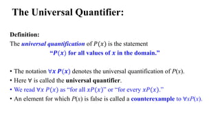 Definition:
The universal quantification of 𝑃(𝑥) is the statement
“𝑷(𝒙) for all values of 𝒙 in the domain.”
• The notation ∀𝒙 𝑷(𝒙) denotes the universal quantification of P(x).
• Here ∀ is called the universal quantifier.
• We read ∀𝑥 𝑃(𝑥) as “for all 𝑥𝑃(𝑥)” or “for every 𝑥𝑃(𝑥).”
• An element for which P(x) is false is called a counterexample to ∀xP(x).
The Universal Quantifier:
 