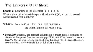 Example: Let 𝑃(𝑥) be the statement “𝑥 + 1 > 𝑥. ”
What is the truth value of the quantification ∀𝑥 𝑃(𝑥), where the domain
consists of all real numbers?
Solution: Because P(x) is true for all real numbers x,
the quantification ∀𝑥 𝑃(𝑥) is true.
• Remark: Generally, an implicit assumption is made that all domains of
discourse for quantifiers are non-empty. Note that if the domain is empty,
then ∀x P(x) is true for any propositional function P(x) because there are
no elements x in the domain for which P(x) is false.
The Universal Quantifier:
 