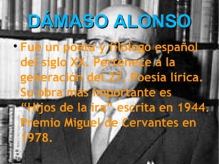 DÁMASO ALONSO

    Fue un poeta y filólogo español
    del siglo XX. Pertenece a la
    generación del 27. Poesía lírica.
    Su obra más importante es
    “Hijos de la ira” escrita en 1944.
    Premio Miguel de Cervantes en
    1978.
 