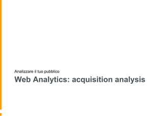 Web Analytics: acquisition analysis
Analizzare il tuo pubblico
 