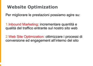Website Optimization
Per migliorare le prestazioni possiamo agire su:
1.Inbound Marketing: incrementare quantità e
qualità del traffico entrante sul nostro sito web
2.Web Site Optimization: ottimizzare i processi di
conversione ed engagement all’interno del sito
 