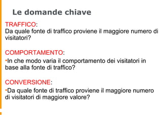 Le domande chiave
TRAFFICO:
Da quale fonte di traffico proviene il maggiore numero di
visitatori?
COMPORTAMENTO:
•In che modo varia il comportamento dei visitatori in
base alla fonte di traffico?
CONVERSIONE:
•Da quale fonte di traffico proviene il maggiore numero
di visitatori di maggiore valore?
 