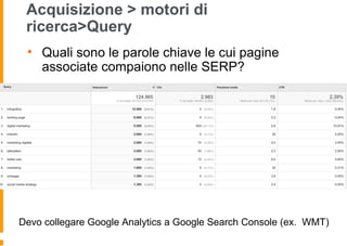 Acquisizione > motori di
ricerca>Query
• Quali sono le parole chiave le cui pagine
associate compaiono nelle SERP?
Devo collegare Google Analytics a Google Search Console (ex. WMT)
 