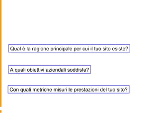 Qual è la ragione principale per cui il tuo sito esiste?
Con quali metriche misuri le prestazioni del tuo sito?
A quali obiettivi aziendali soddisfa?
 