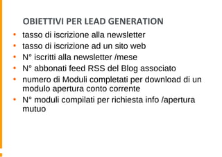 OBIETTIVI PER LEAD GENERATION
• tasso di iscrizione alla newsletter
• tasso di iscrizione ad un sito web
• N° iscritti alla newsletter /mese
• N° abbonati feed RSS del Blog associato
• numero di Moduli completati per download di un
modulo apertura conto corrente
• N° moduli compilati per richiesta info /apertura
mutuo
 