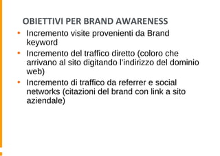 OBIETTIVI PER BRAND AWARENESS
• Incremento visite provenienti da Brand
keyword
• Incremento del traffico diretto (coloro che
arrivano al sito digitando l’indirizzo del dominio
web)
• Incremento di traffico da referrer e social
networks (citazioni del brand con link a sito
aziendale)
 