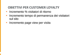 OBIETTIVI PER CUSTOMER LOYALTY
• Incremento % visitatori di ritorno
• Incremento tempo di permanenza dei visitatori
sul sito
• Incremento page view per visita
 