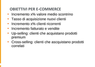 OBIETTIVI PER E-COMMERCE
• Incremento x% valore medio scontrino
• Tasso di acquisizione nuovi clienti
• Incremento x% clienti ricorrenti
• Incremento fatturato e vendite
• Up-selling: clienti che acquistano prodotti
premium
• Cross-selling: clienti che ascquistano prodotti
correlati
 