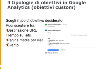 4 tipologie di obiettivi in Google
Analytics (obiettivi custom)
Scegli il tipo di obiettivo desiderato
Puoi scegliere tra:
•Destinazione URL
•Tempo sul sito
•Pagine medie per visita
•Evento
 