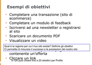 Esempi di obiettivi
• Completare una transazione (sito di
ecommerce)
• Completare un modulo di feedback
• Iscriversi ad una newsletter o registrarsi
al sito
• Scaricare un documento PDF
• Visualizzare un video
• Lasciare un commento su un Post
• Visualizzare una specifica pagina
contenente un’offerta
• Cliccare un link
Qual è la ragione per cui il tuo sito esiste? Definire gli obiettivi
Ci permette di misurare il successo e le prestazioni del nostro sito
In GA puoi creare fino a 20 obiettivi per Profilo
 