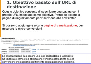 1. Obiettivo basato sull’URL di
destinazione
Questo obiettivo consente di specificare una pagina con il
proprio URL impostato come obiettivo. Potrebbe essere la
pagina di ringraziamento per l’iscrizione alla newsletter
Si possono aggiungere alcune pagine di canalizzazione, per
misurare le micro-conversioni
La canalizzazione può essere uno step obbligatorio o facoltativo;
Se impostate come step obbligatorio vengono conteggiate solo le
conversioni che seguono esattamente quella sequenza di pagine.
 