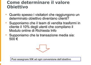 Come determinare il valore
Obiettivo
• Quanto spesso i visitatori che raggiungono un
determinato obiettivo diventano clienti?
• Supponiamo che il team di vendita trasformi in
cliente il 10% degli utenti che compilano il
Modulo online di Richiesta Info
• Supponiamo che la transazione media sia:
500 €
Puoi assegnare 50€ ad ogni conversione dell’obiettivo
 