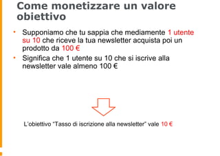 Come monetizzare un valore
obiettivo
• Supponiamo che tu sappia che mediamente 1 utente
su 10 che riceve la tua newsletter acquista poi un
prodotto da 100 €
• Significa che 1 utente su 10 che si iscrive alla
newsletter vale almeno 100 €
L’obiettivo “Tasso di iscrizione alla newsletter” vale 10 €
 