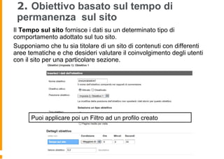 2. Obiettivo basato sul tempo di
permanenza sul sito
Il Tempo sul sito fornisce i dati su un determinato tipo di
comportamento adottato sul tuo sito.
Supponiamo che tu sia titolare di un sito di contenuti con differenti
aree tematiche e che desideri valutare il coinvolgimento degli utenti
con il sito per una particolare sezione.
Puoi applicare poi un Filtro ad un profilo creato
 