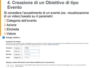 4. Creazione di un Obiettivo di tipo
Evento
Si considera l’accadimento di un evento (es. visualizzazione
di un video) basato su 4 parametri:
1.Categoria dell’evento
2.Azione
3.Etichetta
4.Valore
 