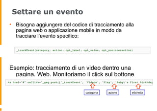 Settare un evento
• Bisogna aggiungere del codice di tracciamento alla
pagina web o applicazione mobile in modo da
tracciare l’evento specifico:
Esempio: tracciamento di un video dentro una
pagina. Web. Monitoriamo il click sul bottone
Play :
categoria azione etichetta
 