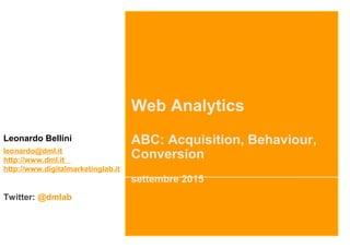 Web Analytics
ABC: Acquisition, Behaviour,
Conversion
settembre 2015
Leonardo Bellini
leonardo@dml.it
http://www.dml.it
http://www.digitalmarketinglab.it
Twitter: @dmlab
 