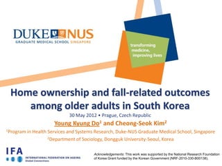 Home ownership and fall-related outcomes
    among older adults in South Korea
                             30 May 2012 • Prague, Czech Republic
                       Young Kyung Do1 and Cheong-Seok Kim2
1Program   in Health Services and Systems Research, Duke-NUS Graduate Medical School, Singapore
                     2Department of Sociology, Dongguk University-Seoul, Korea



                                        Acknowledgements: This work was supported by the National Research Foundation
                                        of Korea Grant funded by the Korean Government (NRF-2010-330-B00138).
 