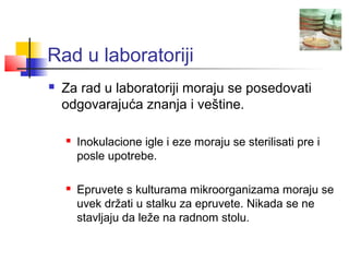 Rad u laboratoriji
   Za rad u laboratoriji moraju se posedovati
    odgovarajuća znanja i veštine.

       Inokulacione igle i eze moraju se sterilisati pre i
        posle upotrebe.

       Epruvete s kulturama mikroorganizama moraju se
        uvek držati u stalku za epruvete. Nikada se ne
        stavljaju da leže na radnom stolu.
 