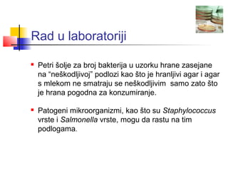 Rad u laboratoriji

   Petri šolje za broj bakterija u uzorku hrane zasejane
    na “neškodljivoj” podlozi kao što je hranljivi agar i agar
    s mlekom ne smatraju se neškodljivim samo zato što
    je hrana pogodna za konzumiranje.

   Patogeni mikroorganizmi, kao što su Staphylococcus
    vrste i Salmonella vrste, mogu da rastu na tim
    podlogama.
 