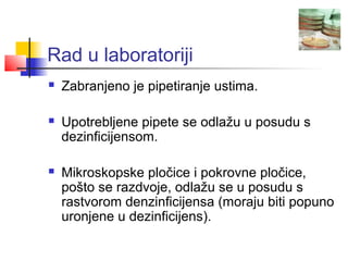 Rad u laboratoriji
   Zabranjeno je pipetiranje ustima.

   Upotrebljene pipete se odlažu u posudu s
    dezinficijensom.

   Mikroskopske pločice i pokrovne pločice,
    pošto se razdvoje, odlažu se u posudu s
    rastvorom denzinficijensa (moraju biti popuno
    uronjene u dezinficijens).
 