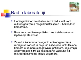 Rad u laboratoriji
   Homogenizatori i mešalice se za rad s kulturom
    mikroorganizama mogu koristiti samo u bezbednim
    komorama.
   Komore s pozitivnim pritiskom se koriste samo za
    ispitivanje sterilnosti.

   Za rad s kulturama patogenih mikroorganizama
    moraju se koristiti ili potpuno zatvorene inokulacione
    komore ili komore s negativnim pritiskom, koje imaju
    odgovarajuće filtre za oslobađanje vazduha od
    mikroorganizme na izlazu iz komore.
 