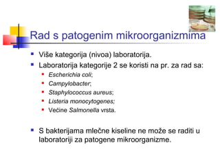 Rad s patogenim mikroorganizmima
   Više kategorija (nivoa) laboratorija.
   Laboratorija kategorije 2 se koristi na pr. za rad sa:
       Escherichia coli;
       Campylobacter;
       Staphylococcus aureus;
       Listeria monocytogenes;
       Većine Salmonella vrsta.


   S bakterijama mlečne kiseline ne može se raditi u
    laboratoriji za patogene mikroorganizme.
 