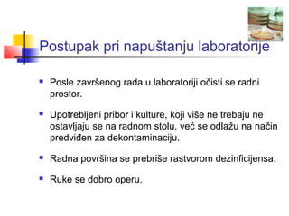 Postupak pri napuštanju laboratorije

   Posle završenog rada u laboratoriji očisti se radni
    prostor.
   Upotrebljeni pribor i kulture, koji više ne trebaju ne
    ostavljaju se na radnom stolu, već se odlažu na način
    predviđen za dekontaminaciju.
   Radna površina se prebriše rastvorom dezinficijensa.
   Ruke se dobro operu.
 