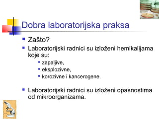 Dobra laboratorijska praksa
   Zašto?
   Laboratorijski radnici su izloženi hemikalijama
    koje su:
          zapaljive,
          eksplozivne,
       
           korozivne i kancerogene.

   Laboratorijski radnici su izloženi opasnostima
    od mikroorganizama.
 