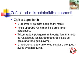 Zaštita od mikrobioloških opasnosti
   Zaštita zaposlenih:
       U laboratoriji se mora nositi radni mantil.
       Posle upotrebe radni mantil se pre pranja
        autoklavira.
       Tokom rada s patogenim mikroorganizmima nose
        se rukavice za jednokratnu upotrebu, koje se
        posle upotrebe autoklaviraju.
       U laboratoriji je zabranjeno da se: puši, pije, jede i
        žvaće žvakaća guma.
 