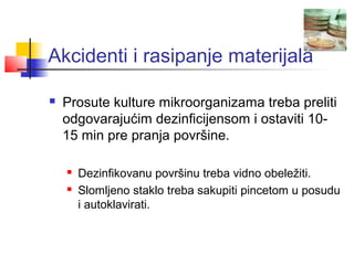Akcidenti i rasipanje materijala

   Prosute kulture mikroorganizama treba preliti
    odgovarajućim dezinficijensom i ostaviti 10-
    15 min pre pranja površine.

       Dezinfikovanu površinu treba vidno obeležiti.
       Slomljeno staklo treba sakupiti pincetom u posudu
        i autoklavirati.
 