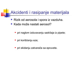 Akcidenti i rasipanje materijala
   Rizik od aerosola i spora iz vazduha.
   Kada može nastati aerosol?

       pri naglom izduvavanju sadržaja iz pipete;

       pri korišćenju eze;

       pri skidanju zatvarača sa epruvete.
 