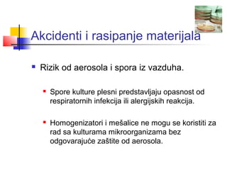 Akcidenti i rasipanje materijala

   Rizik od aerosola i spora iz vazduha.

       Spore kulture plesni predstavljaju opasnost od
        respiratornih infekcija ili alergijskih reakcija.

       Homogenizatori i mešalice ne mogu se koristiti za
        rad sa kulturama mikroorganizama bez
        odgovarajuće zaštite od aerosola.
 