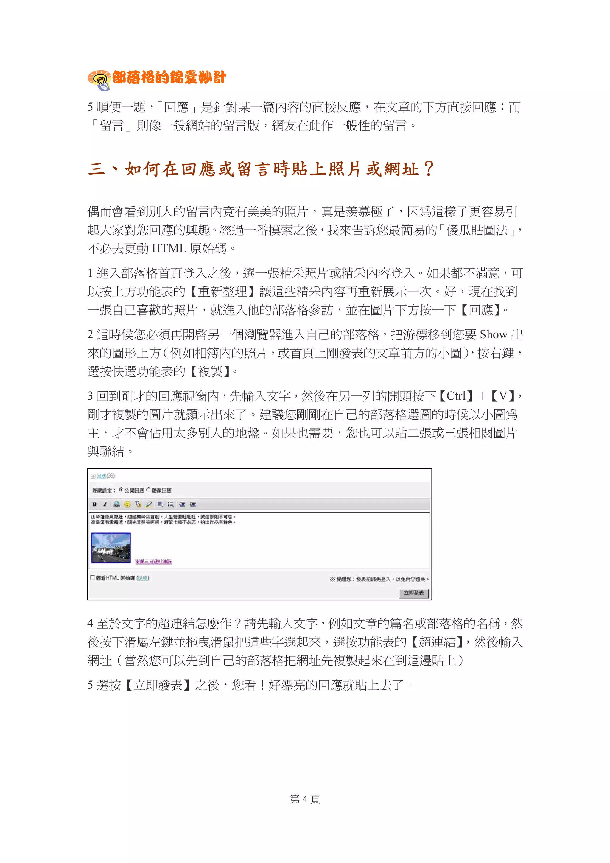 部落格的錦囊妙計

5 順便一題，「回應」是針對某一篇內容的直接反應，在文章的下方直接回應；而
「留言」則像一般網站的留言版，網友在此作一般性的留言。


三、如何在回應或留言時貼上照片或網址？

偶而會看到別人的留言內竟有美美的照片，真是羨慕極了，因為這樣子更容易引
起大家對您回應的興趣。經過一番摸索之後，我來告訴您最簡易的「傻瓜貼圖法」
                                   ，
不必去更動 HTML 原始碼。

1 進入部落格首頁登入之後，選一張精采照片或精采內容登入。如果都不滿意，可
以按上方功能表的【重新整理】讓這些精采內容再重新展示一次。好，現在找到
一張自己喜歡的照片，就進入他的部落格參訪，並在圖片下方按一下【回應】 。

2 這時候您必須再開啟另一個瀏覽器進入自己的部落格，把游標移到您要 Show 出
來的圖形上方 （例如相簿內的照片，或首頁上剛發表的文章前方的小圖）
                                ，按右鍵，
選按快選功能表的【複製】 。

3 回到剛才的回應視窗內，先輸入文字，然後在另一列的開頭按下【Ctrl】＋【V】，
剛才複製的圖片就顯示出來了。建議您剛剛在自己的部落格選圖的時候以小圖為
主，才不會佔用太多別人的地盤。如果也需要，您也可以貼二張或三張相關圖片
與聯結。




4 至於文字的超連結怎麼作？請先輸入文字，例如文章的篇名或部落格的名稱，然
後按下滑屬左鍵並拖曳滑鼠把這些字選起來，選按功能表的【超連結】 ，然後輸入
網址（當然您可以先到自己的部落格把網址先複製起來在到這邊貼上）

5 選按【立即發表】之後，您看！好漂亮的回應就貼上去了。




                  第4頁
 
