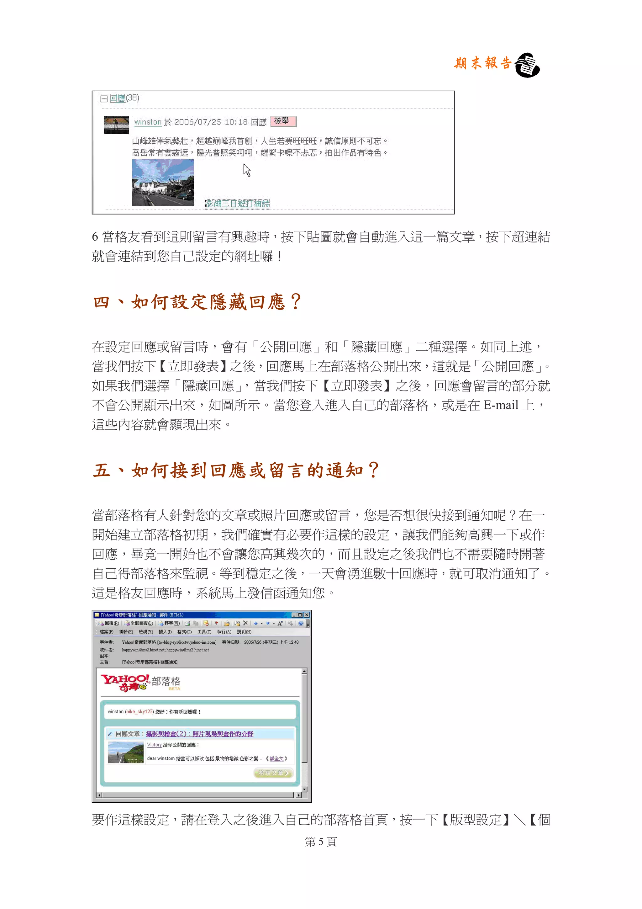 期末報告




6 當格友看到這則留言有興趣時，按下貼圖就會自動進入這一篇文章，按下超連結
就會連結到您自己設定的網址囉！


四、如何設定隱藏回應？

在設定回應或留言時，會有「公開回應」和「隱藏回應」二種選擇。如同上述，
當我們按下【立即發表】之後，回應馬上在部落格公開出來，這就是「公開回應」   。
如果我們選擇「隱藏回應」，當我們按下【立即發表】之後，回應會留言的部分就
不會公開顯示出來，如圖所示。當您登入進入自己的部落格，或是在 E-mail 上，
這些內容就會顯現出來。


五、如何接到回應或留言的通知？

當部落格有人針對您的文章或照片回應或留言，您是否想很快接到通知呢？在一
開始建立部落格初期，我們確實有必要作這樣的設定，讓我們能夠高興一下或作
回應，畢竟一開始也不會讓您高興幾次的，而且設定之後我們也不需要隨時開著
自己得部落格來監視。等到穩定之後，一天會湧進數十回應時，就可取消通知了。
這是格友回應時，系統馬上發信函通知您。




要作這樣設定，請在登入之後進入自己的部落格首頁，按一下【版型設定】＼【個
                  第5頁
 