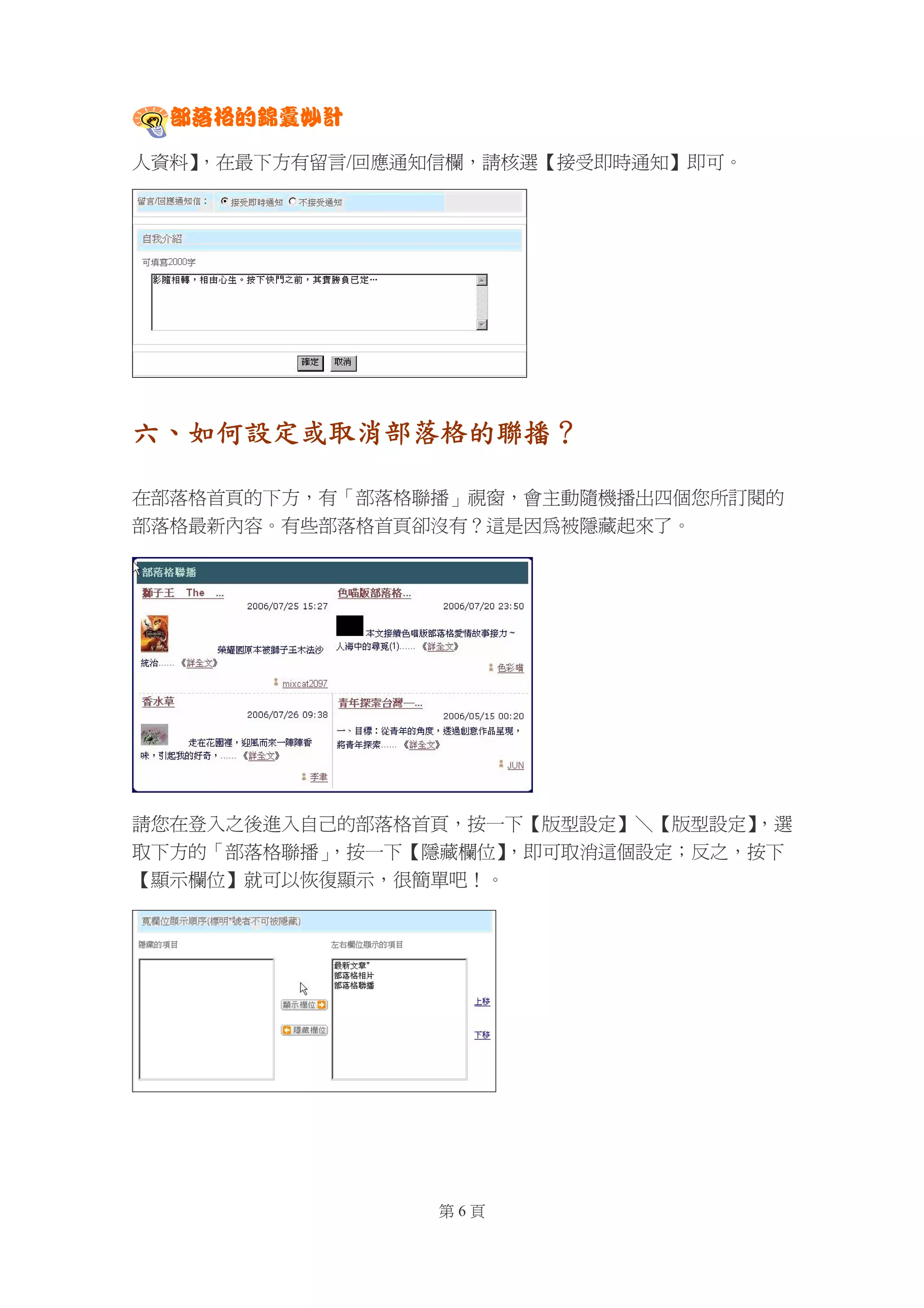 部落格的錦囊妙計

人資料】
   ，在最下方有留言/回應通知信欄，請核選【接受即時通知】即可。




六、如何設定或取消部落格的聯播？

在部落格首頁的下方，有「部落格聯播」視窗，會主動隨機播出四個您所訂閱的
部落格最新內容。有些部落格首頁卻沒有？這是因為被隱藏起來了。




請您在登入之後進入自己的部落格首頁，按一下【版型設定】＼【版型設定】，選
取下方的「部落格聯播」，按一下【隱藏欄位】，即可取消這個設定；反之，按下
【顯示欄位】就可以恢復顯示，很簡單吧！。




                第6頁
 