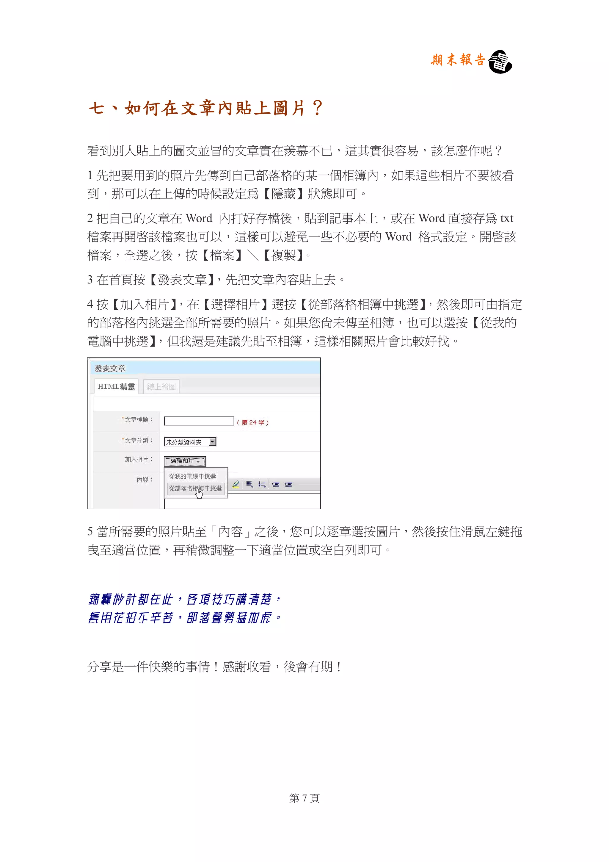 期末報告


七、如何在文章內貼上圖片？

看到別人貼上的圖文並冒的文章實在羨慕不已，這其實很容易，該怎麼作呢？

1 先把要用到的照片先傳到自己部落格的某一個相簿內，如果這些相片不要被看
到，那可以在上傳的時候設定為【隱藏】狀態即可。

2 把自己的文章在 Word 內打好存檔後，貼到記事本上，或在 Word 直接存為 txt
檔案再開啟該檔案也可以，這樣可以避免一些不必要的 Word 格式設定。開啟該
檔案，全選之後，按【檔案】＼【複製】    。

3 在首頁按【發表文章】，先把文章內容貼上去。

4 按【加入相片】，在【選擇相片】選按【從部落格相簿中挑選】
                             ，然後即可由指定
的部落格內挑選全部所需要的照片。如果您尚未傳至相簿，也可以選按【從我的
電腦中挑選】 ，但我還是建議先貼至相簿，這樣相關照片會比較好找。




5 當所需要的照片貼至「內容」之後，您可以逐章選按圖片，然後按住滑鼠左鍵拖
曳至適當位置，再稍微調整一下適當位置或空白列即可。



錦囊妙計都在此，各項技巧講清楚，
套用花招不辛苦，部落聲勢猛如虎。


分享是一件快樂的事情！感謝收看，後會有期！




                     第7頁
 