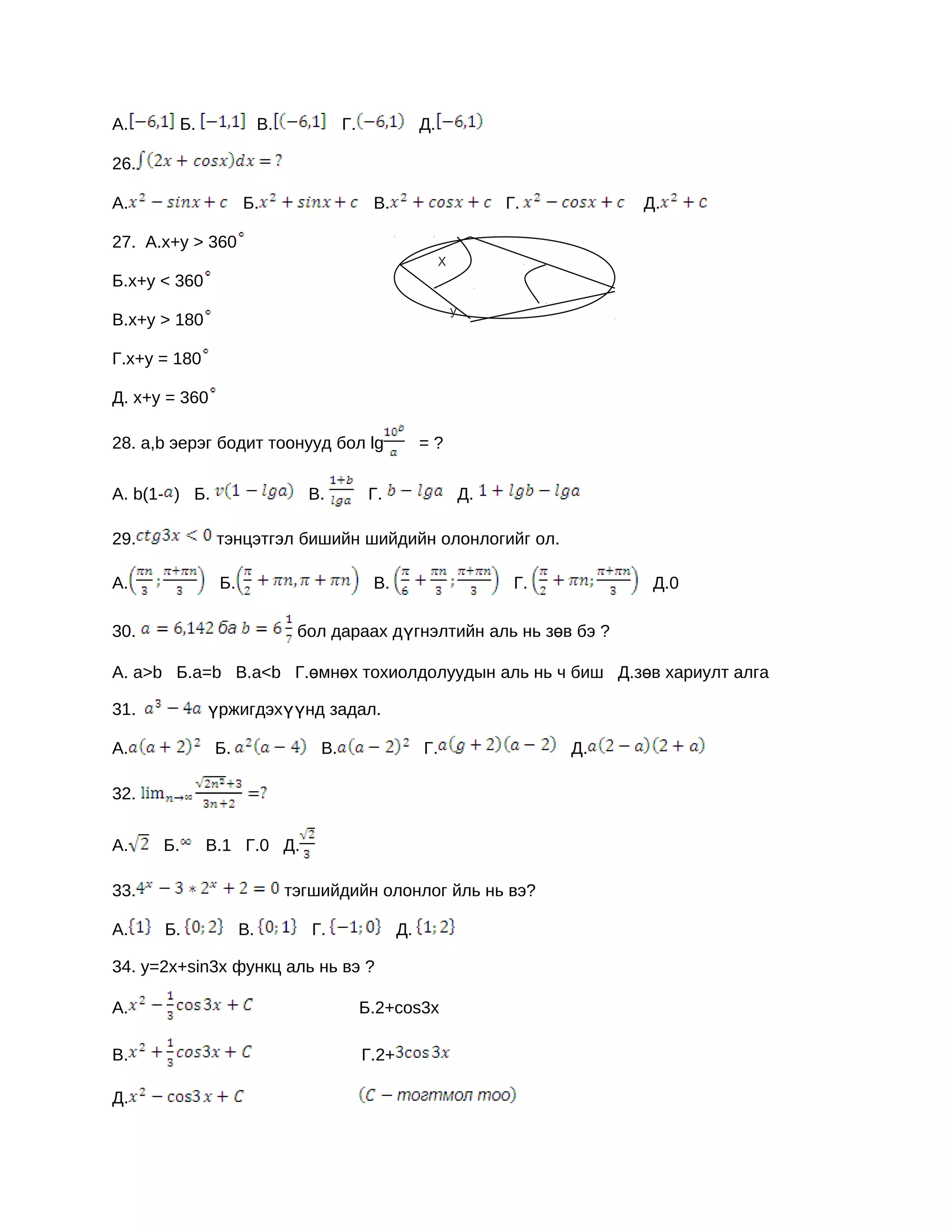 А.         Б.              В.            Г.               Д.

26.

А.                    Б.                       В.                           Г.         Д.

27. А.x+y > 360
                                                               X
Б.x+y < 360
                                                                   y
В.x+y > 180

Г.x+y = 180

Д. x+y = 360

28. a,b эерэг бодит тоонууд бол lg                        =?

А. b(1- ) Б.                      В.           Г.                      Д.

29.              тэнцэтгэл бишийн шийдийн олонлогийг ол.

А.               Б.                            В.                            Г.         Д.0

30.                              бол дараах дүгнэлтийн аль нь зөв бэ ?

А. a>b Б.а=b В.а<b Г.өмнөх тохиолдолуудын аль нь ч биш Д.зөв хариулт алга

31.             үржигдэхүүнд задал.

А.              Б.                  B.                    Г.                      Д.

32.


A.    Б.        В.1 Г.0 Д.

33.                             тэгшийдийн олонлог йль нь вэ?

А.    Б.              B.           Г.                Д.

34. y=2x+sin3x функц аль нь вэ ?

А.                                            Б.2+cos3x

B.                                            Г.2+

Д.
 