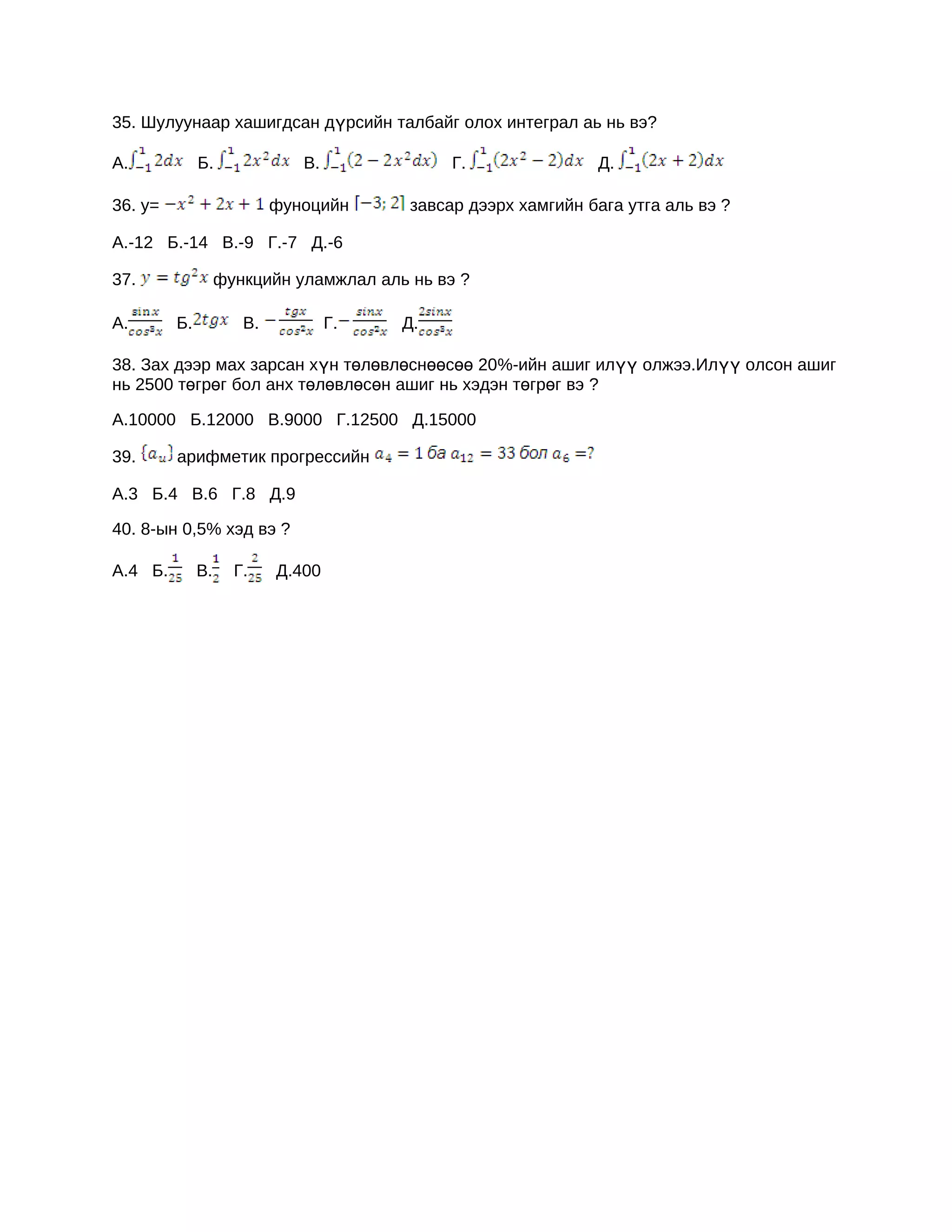 35. Шулуунаар хашигдсан дүрсийн талбайг олох интеграл аь нь вэ?

А.            Б.              В.              Г.               Д.

36. y=                     фуноцийн      завсар дээрх хамгийн бага утга аль вэ ?

А.-12 Б.-14 В.-9 Г.-7 Д.-6

37.                функцийн уламжлал аль нь вэ ?

А.       Б.           В.           Г.   Д.

38. Зах дээр мах зарсан хүн төлөвлөснөөсөө 20%-ийн ашиг илүү олжээ.Илүү олсон ашиг
нь 2500 төгрөг бол анх төлөвлөсөн ашиг нь хэдэн төгрөг вэ ?

А.10000 Б.12000 В.9000 Г.12500 Д.15000

39.      арифметик прогрессийн

А.3 Б.4 В.6 Г.8 Д.9

40. 8-ын 0,5% хэд вэ ?

А.4 Б.        В.     Г.    Д.400
 