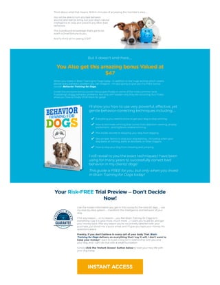 Think about what that means. Within minutes of accessing the member's area…
You will be able to turn any bad behavior
around, and start to bring out your dog's natural
intelligence to stop and prevent any other bad
behaviors.
This is profound knowledge that's got to be
worth a Small fortune to you.
And to think all I'm asking is $47.
But it doesn't end there…
You Also get this amazing bonus Valued at
$47
When you invest in Brain Training for Dogs today - in addition to the huge archive which covers
almost every behavior problem you can imagine - I'm also going to give you my FREE bonus
course: Behavior Training for Dogs.
Inside this exclusive bonus course I focus specifically on some of the most common (and
frustrating!) doggy behavior problems. Not only will I explain why they are occurring, but I'll also
show you how to finally STOP them for good!
I'll show you how to use very powerful, effective, yet
gentle behavior-correcting techniques including…
Everything you need to know to get your dog to stop whining.
How to eliminate whining that comes from attention-seeking, anxiety,
excitement…and toy/bone related whining.
The insider secrets to stopping your dog from digging.
Very simple Tactics to stop your dog barking…including when your
dog barks at nothing, barks at doorbells, or other triggers.
How to stop your dog from chewing and jumping.
I will reveal to you the exact techniques I have been
using for many years to successfully correct bad
behavior in my clients' dogs!
This guide is FREE for you, but only when you invest
in Brain Training for Dogs today!
Your Risk-FREE Trial Preview – Don't Decide
Now!
Use the insider information you get in this course for the next 60 days… use
my step-by-step system… transform the intelligence and behavior of your
dog.
If for any reason… or no reason… you feel Brain Training for Dogs isn't
everything I say it is (and more, much more…) I want you to ask for, and get
your money back. If for any reason you're not entirely satisfied with your
purchase, just shoot me a quick email, and I'll give you back your money. No
questions asked.
Frankly, if you don't believe in every cell of your body That Brain
Training for Dogs delivers on everything that I say it will, I don't want to
keep your money! I want to build a long term relationship with you and
your dog, and I can't do that with a weak foundation.
Simply click the 'Instant Access' button below to start your new life with
your dog today.
INSTANT ACCESS
 