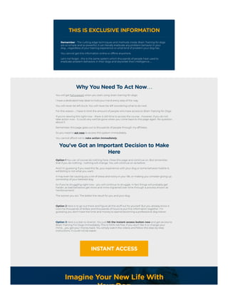 THIS IS EXCLUSIVE INFORMATION
Remember - The cutting edge techniques and methods inside Brain Training for dogs
are so simple and so powerful, it can literally eradicate any problem behavior in your
dog…regardless of your training experience or what kind of problem your dog has.
You cannot get this information online or offline anywhere.
Let's not forget - this is the same system which thousands of people have used to
eradicate problem
behaviors in their dogs and skyrocket their intelligence…
Why You Need To Act Now…
You will get full support when you start using brain training for dogs.
I have a dedicated help desk to hold your hand every step of the way.
You will never be left stuck. You will never be left wondering what to do next.
For this reason…I have to limit the amount of people who have access to Brain Training for Dogs.
If you're viewing this right now - there is still time to access the course - however, if you do not
take action now - it could very well be gone when you come back to this page again. No question
about it.
Remember this page goes out to thousands of people through my affiliates.
So you need to act now to access this system immediately.
You cannot afford not to take action immediately.
You've Got an Important Decision to Make
Here
Option 1 You can of course do nothing here. Close this page and continue on. But remember
that if you do nothing - nothing will change. You will continue on as before.
And I'm guessing if you read this far, your experience with your dog or some behavior he/she is
exhibiting is not what you want.
It may even be causing you a lot of stress and worry in your life, or making you consider giving up
ownership of your beloved dog.
So if you're struggling right now - you will continue to struggle. In fact things will probably get
harder, as bad behaviors get more and more ingrained over time through a process known as
‘reinforcement’.
The sooner you act. The better the result for you and your dog.
Option 2 Here is to go out there and figure all this stuff out for yourself. But you already know it
cost me thousands of dollars and thousands of hours to put this information together. I'm
guessing you don't have the time and money to spend becoming a professional dog trainer.
Option 3 Here is a real no-brainer. You just hit the instant access button now and get access to
Brain Training For Dogs immediately. This is 100% risk free. If you don't like it or change your
mind…you get your money back. You simply watch the videos and follow the step-by-step
instructions. It could not be easier.
INSTANT ACCESS
Imagine Your New Life With
Your Dog
 