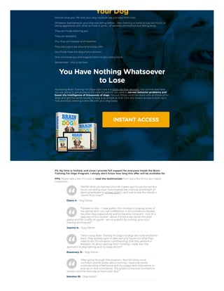 Your Dog
Picture what your life with your dog could be like just days from now.
Whatever bad behavior your dog was doing before…like chewing or barking way too much, or
being aggressive with other animals is gone…or severely diminished and fading away.
They are finally listening you.
They are obedient.
Plus they are happier and healthier.
They are a joy to be around and play with.
You finally have the dog of your dreams.
One who loves you and eagerly listens to your every word.
Remember - this is risk free.
You Have Nothing Whatsoever
to Lose
Accessing Brain Training For Dogs right now is a 100% risk-free decision. You cannot lose here.
You are going to get access to the exact blueprint I've used to correct behavior problems and
boost the intelligence of thousands of dogs. You just follow what I've done with all these other
dogs and get the same results. It really is as simple as that. Click the instant access button right
now and start creating a new life with your dog today.
INSTANT ACCESS


PS. My time is limited, and since I provide full support for everyone inside the Brain
Training For Dogs Program, I simply don't know how long this offer will be available for.
PPS. Please take a few minutes to read the testimonials from just a few of my very happy
Customers.
“WOW! Wish we had had this info 3 years ago! In just the last few
hours our sibling boys have lowered the intensity and length of
barking episodes by at least 50%!!! I can't wait to see the results a
month from now!!”
Diana V. - Dog Owner
“Update on Ace - I have gotten him involved in playing some of
the games and I can see a difference in his confidence already!
My other dog played along and he became intrigued - now its a
daily part of our routine - about 3 times a day we do the shell
game and the muffin tin game. I am so grateful for coming upon your
training techniques!”
Joanna A. - Dog Owner
“Since using Brain Training for Dogs my dogs are more excited to
learn. They actively want to take part and figure out what they
need to do! It's not about ‘commanding’ that they perform a
behavior, it's about getting them thinking. I really love this
approach to dog training and my dogs do too!”
Rosemary D. - Dog Owner
“After going through this program I feel 100 times more
confident and far better about training. I have a far better
understanding of behaviors and my puppy definitely seems to
pick up on that confidence. This system is the best confidence
booster and the best way to teach your dog.”
Sonoma W. - Dog Owner
 