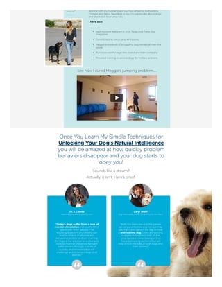 Arizona with my husband and our two amazing Rottweilers,
Einstein and Petra. Needless to say, I'm passionate about dogs
and absolutely love what I do.
I have also:
Had my work featured in USA Today and Every Dog
magazine.
Contributed to eHow and All Experts.
Helped thousands of struggling dog owners all over the
world.
Run a successful cage-less board and train company.
Provided training to service dogs for military veterans.
See how I cured Maggie's jumping problem…
Once You Learn My Simple Techniques for
Unlocking Your Dog's Natural Intelligence
you will be amazed at how quickly problem
behaviors disappear and your dog starts to
obey you!
Sounds like a dream?
Actually, it isn't. Here's proof:
Dr. J Coates
Veterinary Advisor at petMD.com
 
“Today's dogs suffer from a lack of
mental stimulation and quality time
spent with ‘their’ people. The
resulting boredom and anxiety can
lead to no end of physical and
behavioral problems. Brain Training
for Dogs is the solution! In a clear and
concise manner, Adrienne Farricelli
walks owners through a series of
puzzles and exercises that will
challenge and entertain dogs of all
abilities.”
Caryl Wolff
Dog Training/Behavior Consultant for 20+ Years
 
“Both the exercises and the games
are very practical so dog owners may
use them throughout the day to have
a well-trained dog. There are training
nuggets throughout, both in the
step-by-step instructions and the
Troubleshooting sections that will
help enrich the lives of both dogs and
their owners!”
 