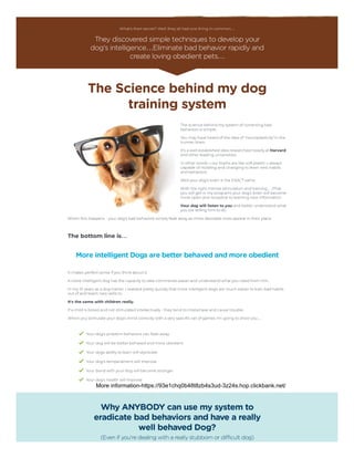 What's their secret? Well, they all had one thing in common…
They discovered simple techniques to develop your
dog's intelligence…Eliminate bad behavior rapidly and
create loving obedient pets…
The Science behind my dog
training system
The science behind my system of correcting bad
behaviors is simple.
You may have heard of the idea of ‘neuroplasticity’ in the
human brain.
It's a well established idea researched heavily at Harvard
and other leading universities.
In other words – our brains are like soft plastic – always
capable of molding and changing to learn new habits
and behaviors.
Well your dog's brain is the EXACT same.
With the right mental stimulation and training… (That
you will get in my program) your dog's brain will become
more open and receptive to learning new information.
Your dog will listen to you and better understand what
you are telling him to do.
When this happens - your dog's bad behaviors simply fade away as more desirable ones appear in their place.
 
The bottom line is…
More intelligent Dogs are better behaved and more obedient
It makes perfect sense if you think about it.
A more intelligent dog has the capacity to take commands easier and understand what you need from him.
In my 10 years as a dog trainer, I realized pretty quickly that more intelligent dogs are much easier to train bad habits
out of and teach new skills to.
It's the same with children really.
If a child is bored and not stimulated intellectually - they tend to misbehave and cause trouble.
When you stimulate your dog's mind correctly with a very specific set of games I'm going to show you…
Your dog's problem behaviors can fade away
Your dog will be better behaved and more obedient
Your dogs ability to learn will skyrocket
Your dog's temperament will improve
Your bond with your dog will become stronger
Your dog's health will improve
Why ANYBODY can use my system to
eradicate bad behaviors and have a really
well behaved Dog?
(Even if you're dealing with a really stubborn or difficult dog)
More information-https://93e1chq0b48t8zb4s3ud-3z24s.hop.clickbank.net/
 