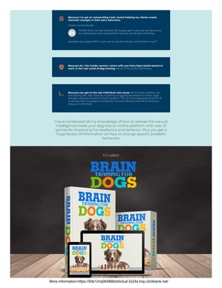 Because I've got an outstanding track record helping my clients create
dramatic changes in their pet's behaviors.
Here's a small sample…
“WOW! Wish we had had this info 3 years ago! In just the last few hours
our sibling boys have lowered the intensity and length of barking
episodes by at least 50%!!! I can't wait to see the results a month from now!!”
Because ALL the insider secrets I share with you have been battle-tested to
work in the real world of dog training. None of this stuff is fluff theory.
Because you get to the real individual root cause behind each problem you
are dealing with, like chewing or barking or aggressive behavior to other dogs -
and get a tailored solution for each problem. The ‘all-encompassing solutions’ of
most dog training programs simply do not work because they fail to treat your
dog as an individual.
I have condensed all my knowledge of how to release the natural
intelligence inside your dog into an online platform with over 21
games for improving his obedience and behavior. Plus you get a
huge library of information on how to change specific problem
behaviors.
It's called:
More information-https://93e1chq0b48t8zb4s3ud-3z24s.hop.clickbank.net/
 