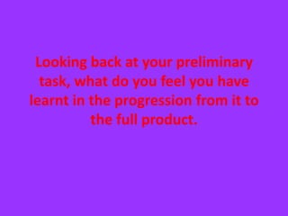 Looking back at your preliminary task, what do you feel you have learnt in the progression from it to the full product.  